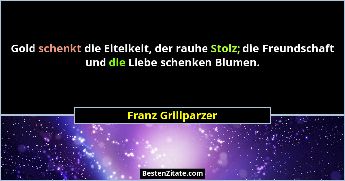Gold schenkt die Eitelkeit, der rauhe Stolz; die Freundschaft und die Liebe schenken Blumen.... - Franz Grillparzer