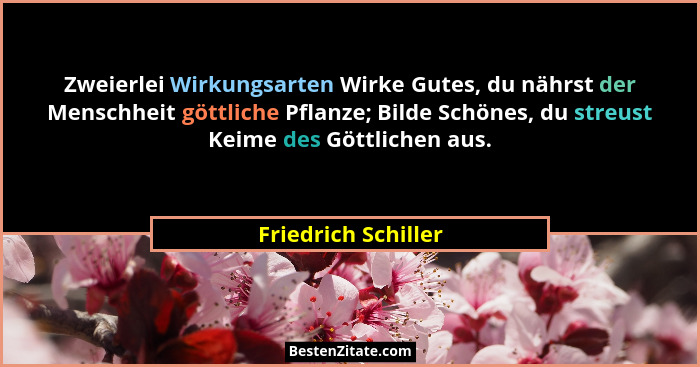 Zweierlei Wirkungsarten Wirke Gutes, du nährst der Menschheit göttliche Pflanze; Bilde Schönes, du streust Keime des Göttlichen a... - Friedrich Schiller
