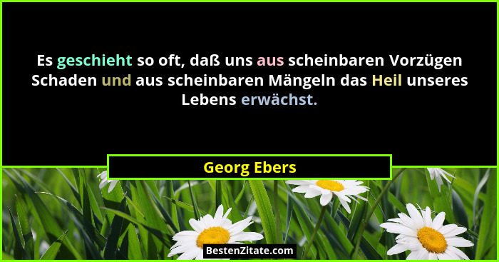 Es geschieht so oft, daß uns aus scheinbaren Vorzügen Schaden und aus scheinbaren Mängeln das Heil unseres Lebens erwächst.... - Georg Ebers