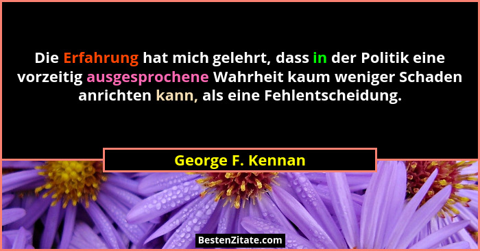 Die Erfahrung hat mich gelehrt, dass in der Politik eine vorzeitig ausgesprochene Wahrheit kaum weniger Schaden anrichten kann, als... - George F. Kennan
