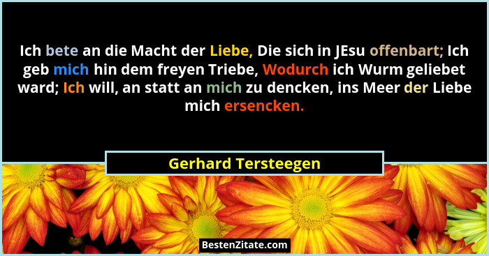 Ich bete an die Macht der Liebe, Die sich in JEsu offenbart; Ich geb mich hin dem freyen Triebe, Wodurch ich Wurm geliebet ward;... - Gerhard Tersteegen