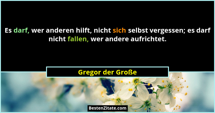 Es darf, wer anderen hilft, nicht sich selbst vergessen; es darf nicht fallen, wer andere aufrichtet.... - Gregor der Große