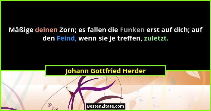 Mäßige deinen Zorn; es fallen die Funken erst auf dich; auf den Feind, wenn sie je treffen, zuletzt.... - Johann Gottfried Herder