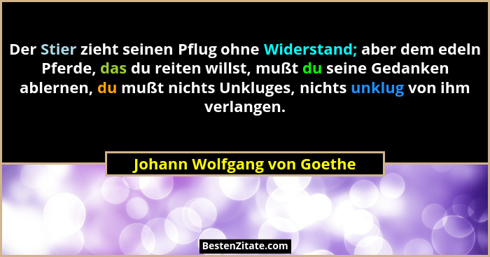 Der Stier zieht seinen Pflug ohne Widerstand; aber dem edeln Pferde, das du reiten willst, mußt du seine Gedanken ablerne... - Johann Wolfgang von Goethe