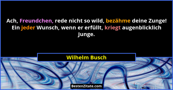 Ach, Freundchen, rede nicht so wild, bezähme deine Zunge! Ein jeder Wunsch, wenn er erfüllt, kriegt augenblicklich Junge.... - Wilhelm Busch