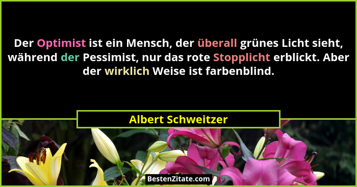 Der Optimist ist ein Mensch, der überall grünes Licht sieht, während der Pessimist, nur das rote Stopplicht erblickt. Aber der wir... - Albert Schweitzer