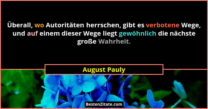 Überall, wo Autoritäten herrschen, gibt es verbotene Wege, und auf einem dieser Wege liegt gewöhnlich die nächste große Wahrheit.... - August Pauly