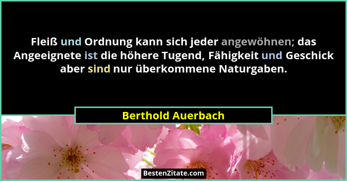 Fleiß und Ordnung kann sich jeder angewöhnen; das Angeeignete ist die höhere Tugend, Fähigkeit und Geschick aber sind nur überkomm... - Berthold Auerbach