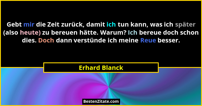 Gebt mir die Zeit zurück, damit ich tun kann, was ich später (also heute) zu bereuen hätte. Warum? Ich bereue doch schon dies. Doch da... - Erhard Blanck