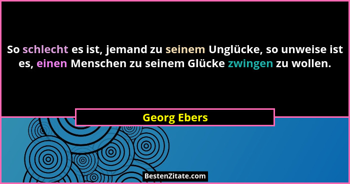 So schlecht es ist, jemand zu seinem Unglücke, so unweise ist es, einen Menschen zu seinem Glücke zwingen zu wollen.... - Georg Ebers