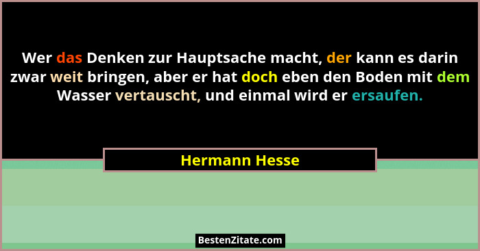 Wer das Denken zur Hauptsache macht, der kann es darin zwar weit bringen, aber er hat doch eben den Boden mit dem Wasser vertauscht, u... - Hermann Hesse