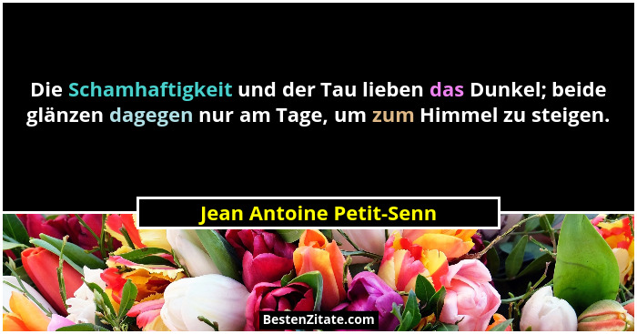 Die Schamhaftigkeit und der Tau lieben das Dunkel; beide glänzen dagegen nur am Tage, um zum Himmel zu steigen.... - Jean Antoine Petit-Senn