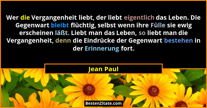 Wer die Vergangenheit liebt, der liebt eigentlich das Leben. Die Gegenwart bleibt flüchtig, selbst wenn ihre Fülle sie ewig erscheinen läß... - Jean Paul
