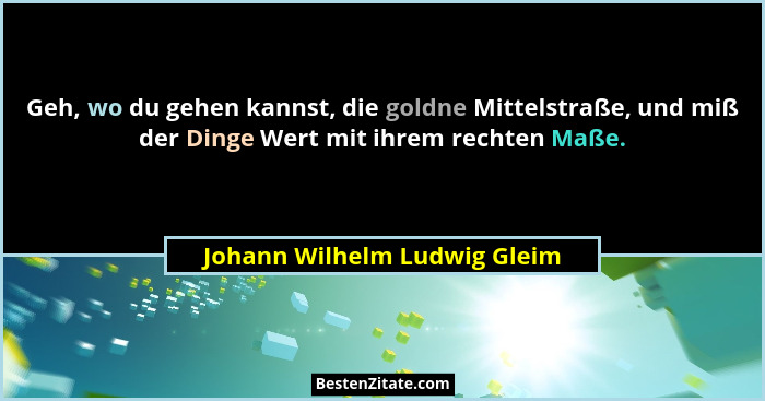 Geh, wo du gehen kannst, die goldne Mittelstraße, und miß der Dinge Wert mit ihrem rechten Maße.... - Johann Wilhelm Ludwig Gleim