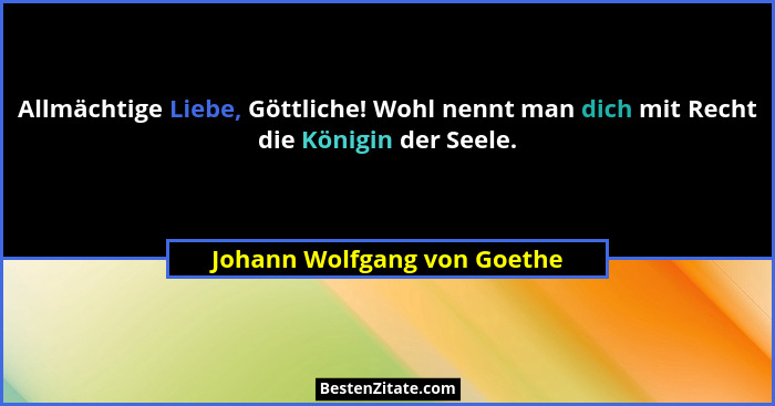 Allmächtige Liebe, Göttliche! Wohl nennt man dich mit Recht die Königin der Seele.... - Johann Wolfgang von Goethe
