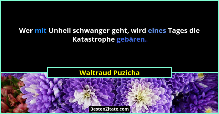 Wer mit Unheil schwanger geht, wird eines Tages die Katastrophe gebären.... - Waltraud Puzicha