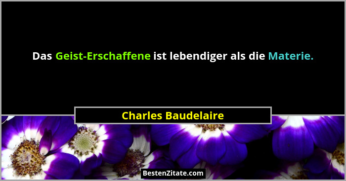 Das Geist-Erschaffene ist lebendiger als die Materie.... - Charles Baudelaire