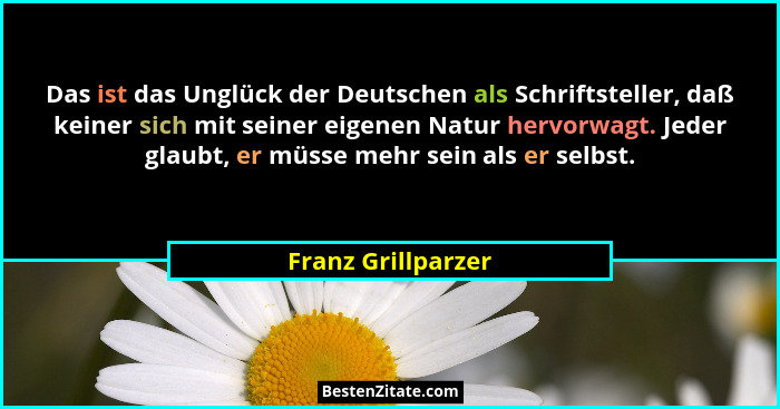 Das ist das Unglück der Deutschen als Schriftsteller, daß keiner sich mit seiner eigenen Natur hervorwagt. Jeder glaubt, er müsse... - Franz Grillparzer