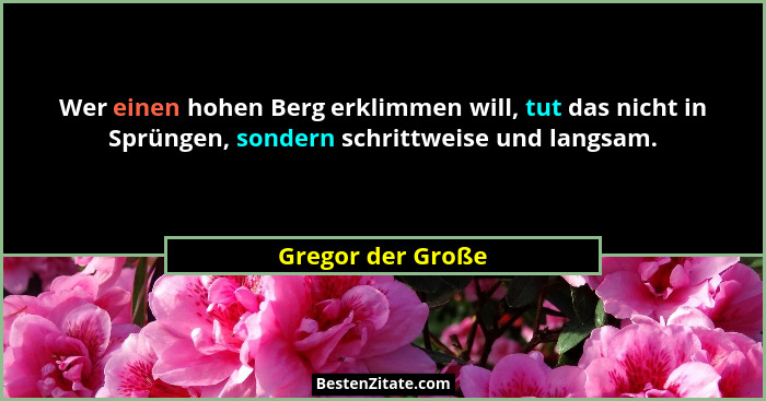 Wer einen hohen Berg erklimmen will, tut das nicht in Sprüngen, sondern schrittweise und langsam.... - Gregor der Große