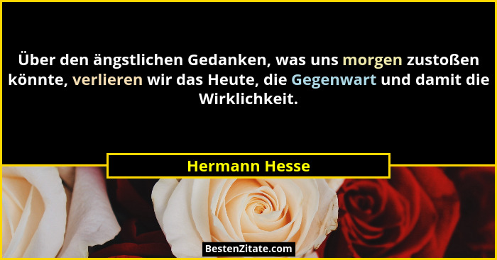 Über den ängstlichen Gedanken, was uns morgen zustoßen könnte, verlieren wir das Heute, die Gegenwart und damit die Wirklichkeit.... - Hermann Hesse