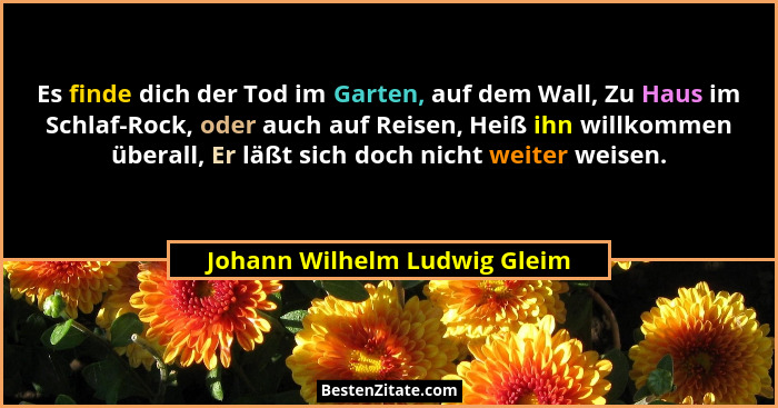 Es finde dich der Tod im Garten, auf dem Wall, Zu Haus im Schlaf-Rock, oder auch auf Reisen, Heiß ihn willkommen überall... - Johann Wilhelm Ludwig Gleim