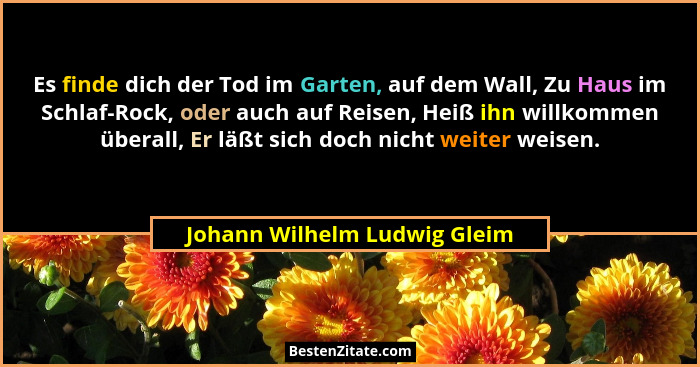 Es finde dich der Tod im Garten, auf dem Wall, Zu Haus im Schlaf-Rock, oder auch auf Reisen, Heiß ihn willkommen überall... - Johann Wilhelm Ludwig Gleim