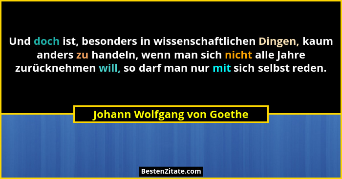 Und doch ist, besonders in wissenschaftlichen Dingen, kaum anders zu handeln, wenn man sich nicht alle Jahre zurücknehmen... - Johann Wolfgang von Goethe