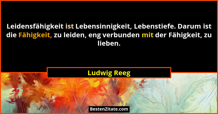Leidensfähigkeit ist Lebensinnigkeit, Lebenstiefe. Darum ist die Fähigkeit, zu leiden, eng verbunden mit der Fähigkeit, zu lieben.... - Ludwig Reeg