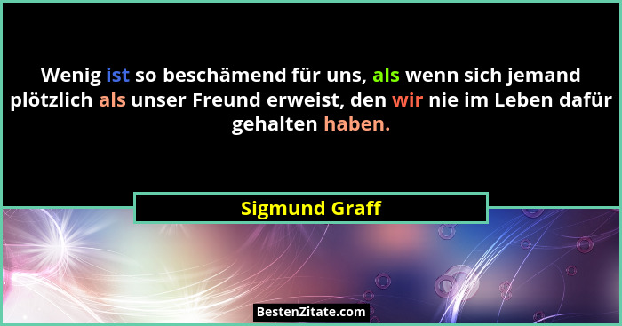 Wenig ist so beschämend für uns, als wenn sich jemand plötzlich als unser Freund erweist, den wir nie im Leben dafür gehalten haben.... - Sigmund Graff