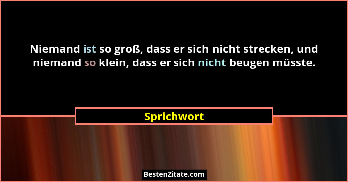 Niemand ist so groß, dass er sich nicht strecken, und niemand so klein, dass er sich nicht beugen müsste.... - Sprichwort