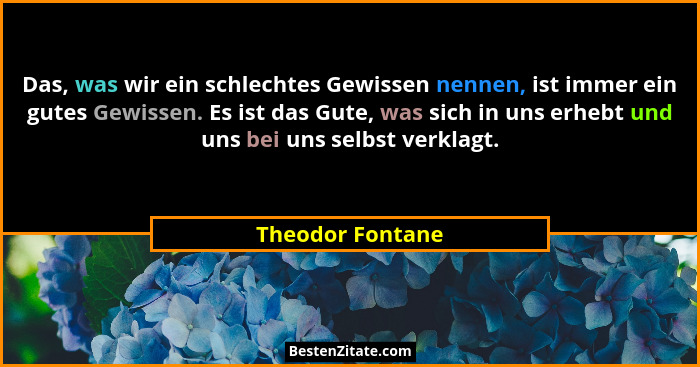 Das, was wir ein schlechtes Gewissen nennen, ist immer ein gutes Gewissen. Es ist das Gute, was sich in uns erhebt und uns bei uns s... - Theodor Fontane