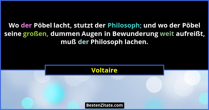 Wo der Pöbel lacht, stutzt der Philosoph; und wo der Pöbel seine großen, dummen Augen in Bewunderung weit aufreißt, muß der Philosoph lache... - Voltaire