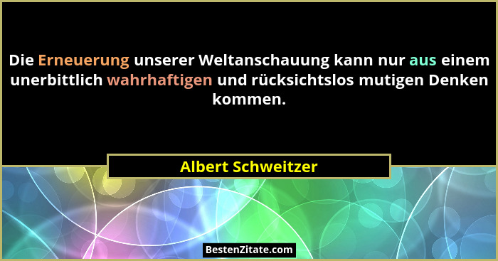 Die Erneuerung unserer Weltanschauung kann nur aus einem unerbittlich wahrhaftigen und rücksichtslos mutigen Denken kommen.... - Albert Schweitzer