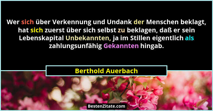 Wer sich über Verkennung und Undank der Menschen beklagt, hat sich zuerst über sich selbst zu beklagen, daß er sein Lebenskapital... - Berthold Auerbach