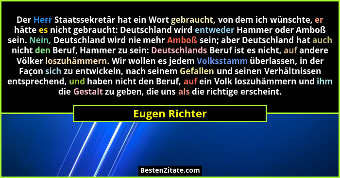 Der Herr Staatssekretär hat ein Wort gebraucht, von dem ich wünschte, er hätte es nicht gebraucht: Deutschland wird entweder Hammer od... - Eugen Richter
