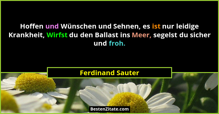 Hoffen und Wünschen und Sehnen, es ist nur leidige Krankheit, Wirfst du den Ballast ins Meer, segelst du sicher und froh.... - Ferdinand Sauter