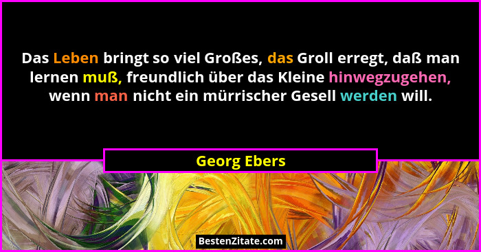 Das Leben bringt so viel Großes, das Groll erregt, daß man lernen muß, freundlich über das Kleine hinwegzugehen, wenn man nicht ein mürr... - Georg Ebers