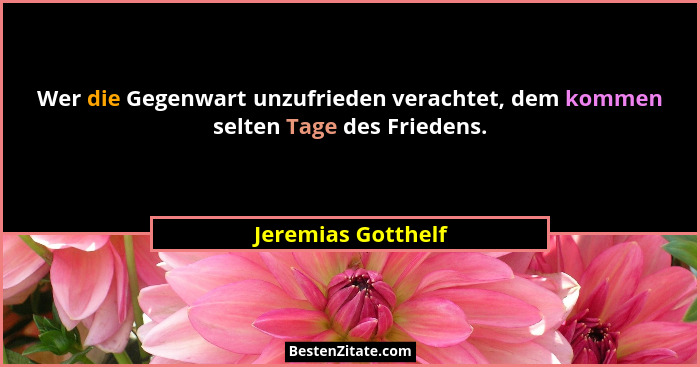 Wer die Gegenwart unzufrieden verachtet, dem kommen selten Tage des Friedens.... - Jeremias Gotthelf