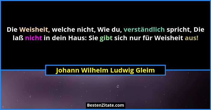 Die Weisheit, welche nicht, Wie du, verständlich spricht, Die laß nicht in dein Haus: Sie gibt sich nur für Weisheit aus... - Johann Wilhelm Ludwig Gleim