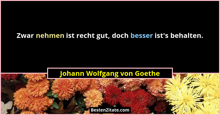 Zwar nehmen ist recht gut, doch besser ist's behalten.... - Johann Wolfgang von Goethe
