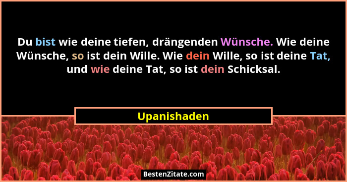 Du bist wie deine tiefen, drängenden Wünsche. Wie deine Wünsche, so ist dein Wille. Wie dein Wille, so ist deine Tat, und wie deine Tat,... - Upanishaden