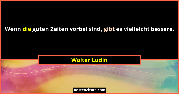 Wenn die guten Zeiten vorbei sind, gibt es vielleicht bessere.... - Walter Ludin