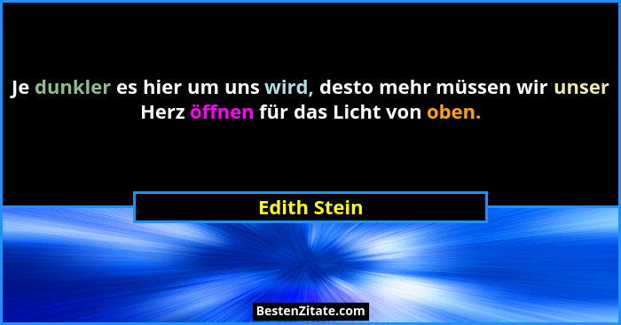Je dunkler es hier um uns wird, desto mehr müssen wir unser Herz öffnen für das Licht von oben.... - Edith Stein