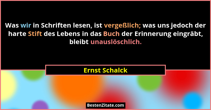 Was wir in Schriften lesen, ist vergeßlich; was uns jedoch der harte Stift des Lebens in das Buch der Erinnerung eingräbt, bleibt unau... - Ernst Schalck