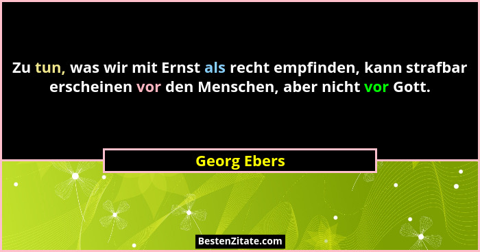Zu tun, was wir mit Ernst als recht empfinden, kann strafbar erscheinen vor den Menschen, aber nicht vor Gott.... - Georg Ebers
