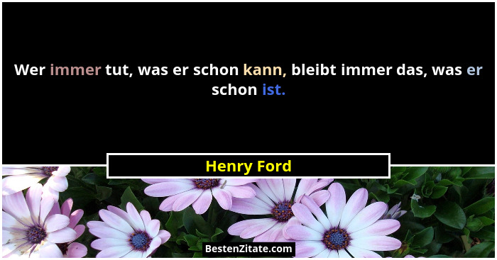 Wer immer tut, was er schon kann, bleibt immer das, was er schon ist.... - Henry Ford