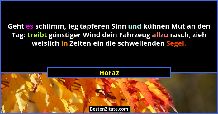 Geht es schlimm, leg tapferen Sinn und kühnen Mut an den Tag: treibt günstiger Wind dein Fahrzeug allzu rasch, zieh weislich in Zeiten ein die... - Horaz