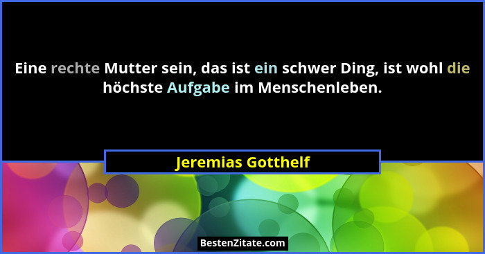 Eine rechte Mutter sein, das ist ein schwer Ding, ist wohl die höchste Aufgabe im Menschenleben.... - Jeremias Gotthelf