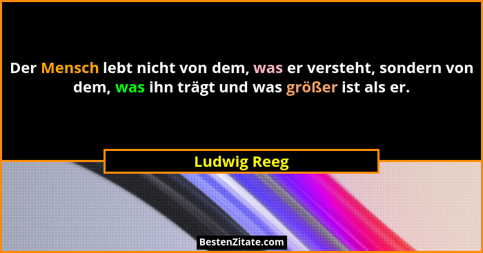 Der Mensch lebt nicht von dem, was er versteht, sondern von dem, was ihn trägt und was größer ist als er.... - Ludwig Reeg