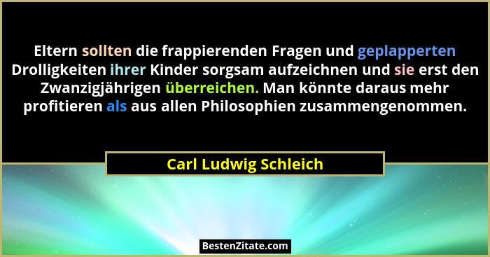Eltern sollten die frappierenden Fragen und geplapperten Drolligkeiten ihrer Kinder sorgsam aufzeichnen und sie erst den Zwanzi... - Carl Ludwig Schleich